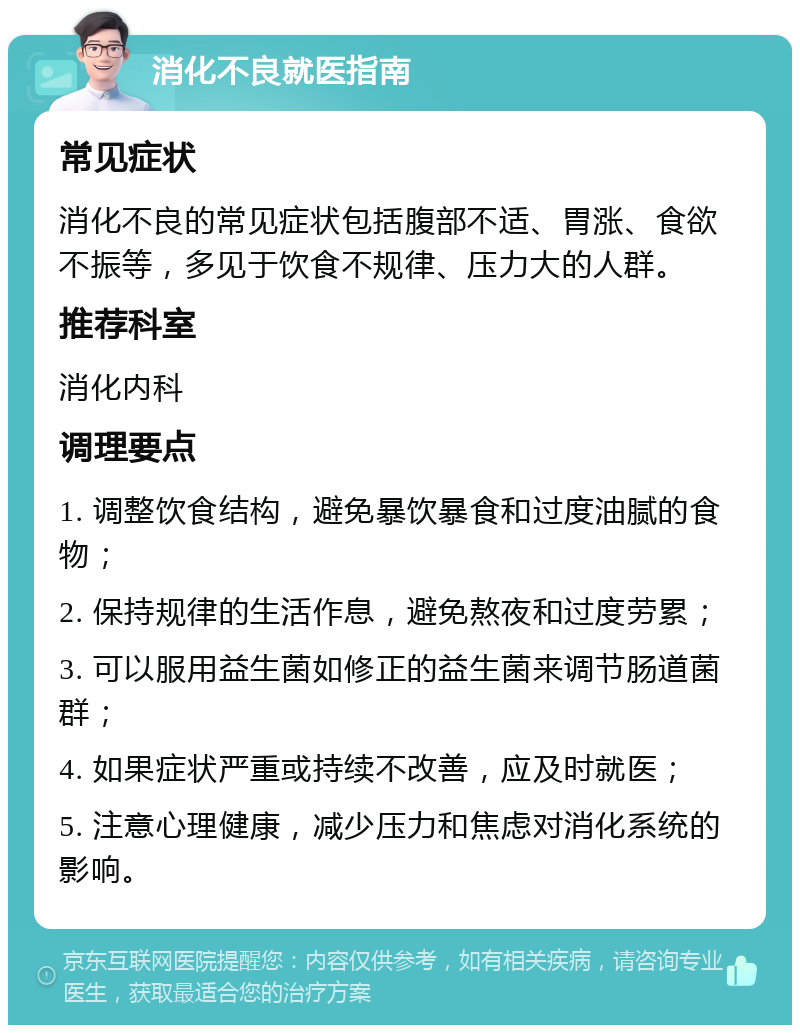 消化不良就医指南 常见症状 消化不良的常见症状包括腹部不适、胃涨、食欲不振等，多见于饮食不规律、压力大的人群。 推荐科室 消化内科 调理要点 1. 调整饮食结构，避免暴饮暴食和过度油腻的食物； 2. 保持规律的生活作息，避免熬夜和过度劳累； 3. 可以服用益生菌如修正的益生菌来调节肠道菌群； 4. 如果症状严重或持续不改善，应及时就医； 5. 注意心理健康，减少压力和焦虑对消化系统的影响。