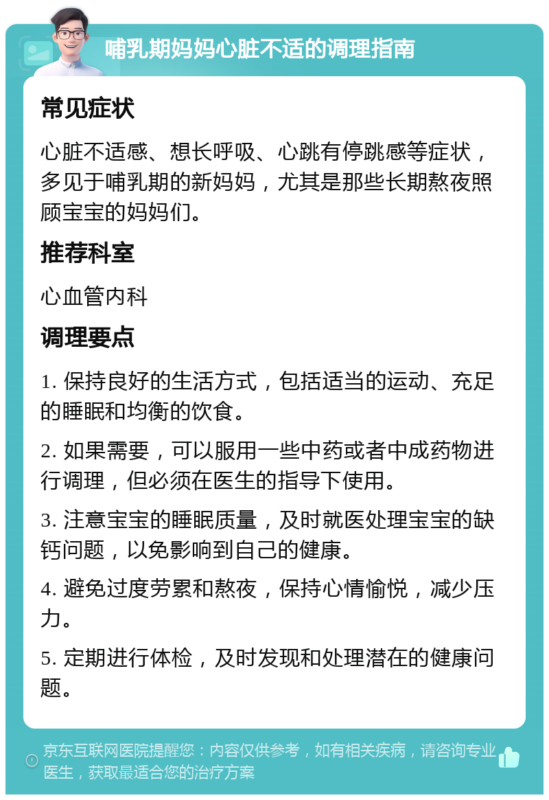 哺乳期妈妈心脏不适的调理指南 常见症状 心脏不适感、想长呼吸、心跳有停跳感等症状，多见于哺乳期的新妈妈，尤其是那些长期熬夜照顾宝宝的妈妈们。 推荐科室 心血管内科 调理要点 1. 保持良好的生活方式，包括适当的运动、充足的睡眠和均衡的饮食。 2. 如果需要，可以服用一些中药或者中成药物进行调理，但必须在医生的指导下使用。 3. 注意宝宝的睡眠质量，及时就医处理宝宝的缺钙问题，以免影响到自己的健康。 4. 避免过度劳累和熬夜，保持心情愉悦，减少压力。 5. 定期进行体检，及时发现和处理潜在的健康问题。