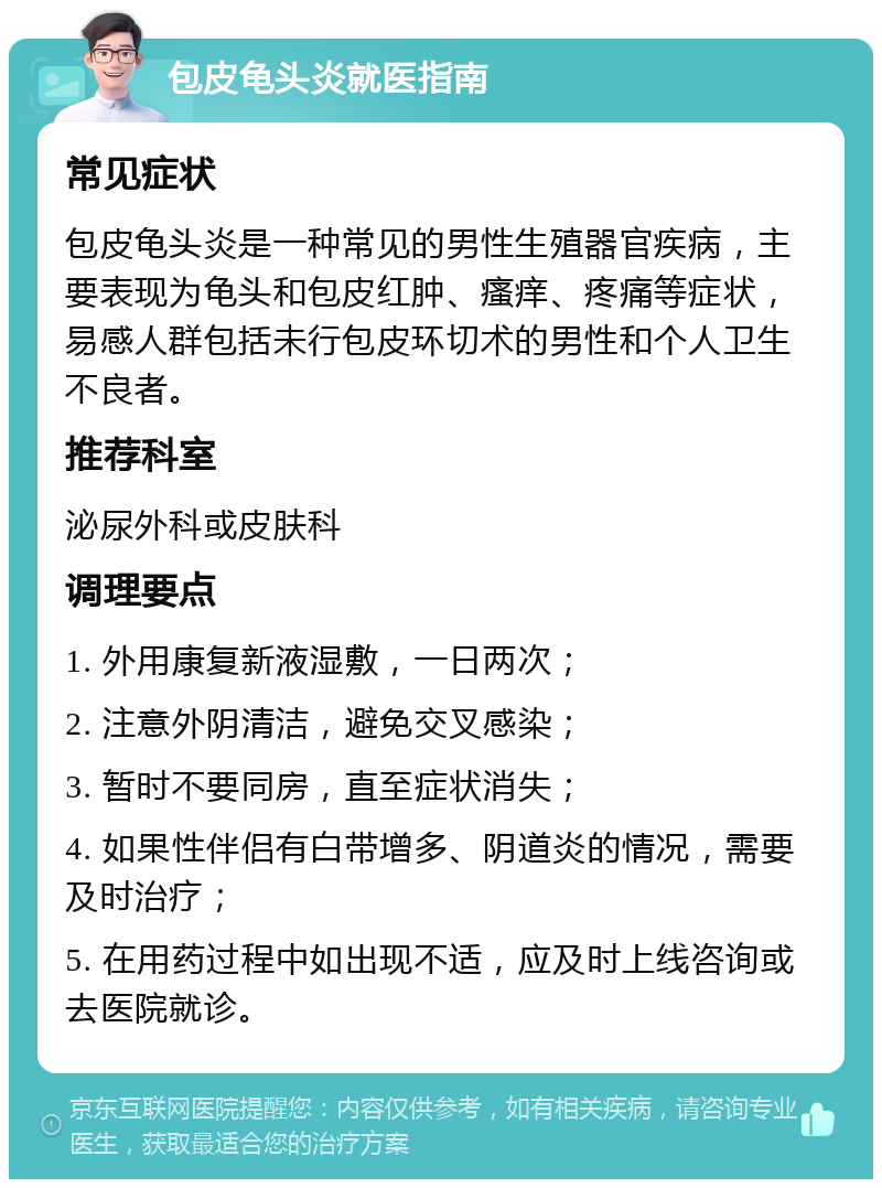 包皮龟头炎就医指南 常见症状 包皮龟头炎是一种常见的男性生殖器官疾病，主要表现为龟头和包皮红肿、瘙痒、疼痛等症状，易感人群包括未行包皮环切术的男性和个人卫生不良者。 推荐科室 泌尿外科或皮肤科 调理要点 1. 外用康复新液湿敷，一日两次； 2. 注意外阴清洁，避免交叉感染； 3. 暂时不要同房，直至症状消失； 4. 如果性伴侣有白带增多、阴道炎的情况，需要及时治疗； 5. 在用药过程中如出现不适，应及时上线咨询或去医院就诊。