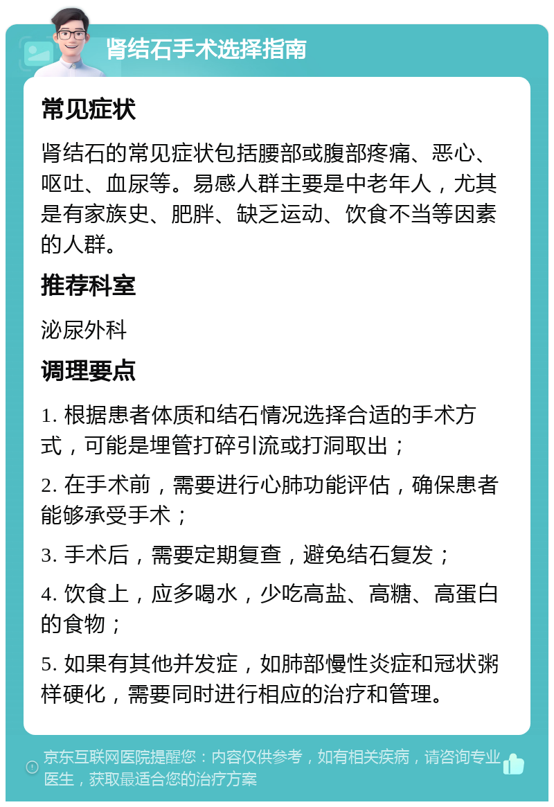 肾结石手术选择指南 常见症状 肾结石的常见症状包括腰部或腹部疼痛、恶心、呕吐、血尿等。易感人群主要是中老年人，尤其是有家族史、肥胖、缺乏运动、饮食不当等因素的人群。 推荐科室 泌尿外科 调理要点 1. 根据患者体质和结石情况选择合适的手术方式，可能是埋管打碎引流或打洞取出； 2. 在手术前，需要进行心肺功能评估，确保患者能够承受手术； 3. 手术后，需要定期复查，避免结石复发； 4. 饮食上，应多喝水，少吃高盐、高糖、高蛋白的食物； 5. 如果有其他并发症，如肺部慢性炎症和冠状粥样硬化，需要同时进行相应的治疗和管理。