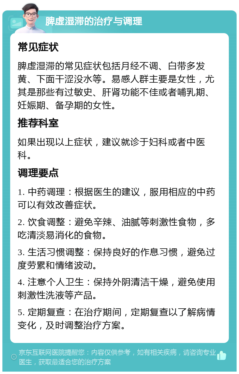 脾虚湿滞的治疗与调理 常见症状 脾虚湿滞的常见症状包括月经不调、白带多发黄、下面干涩没水等。易感人群主要是女性，尤其是那些有过敏史、肝肾功能不佳或者哺乳期、妊娠期、备孕期的女性。 推荐科室 如果出现以上症状，建议就诊于妇科或者中医科。 调理要点 1. 中药调理：根据医生的建议，服用相应的中药可以有效改善症状。 2. 饮食调整：避免辛辣、油腻等刺激性食物，多吃清淡易消化的食物。 3. 生活习惯调整：保持良好的作息习惯，避免过度劳累和情绪波动。 4. 注意个人卫生：保持外阴清洁干燥，避免使用刺激性洗液等产品。 5. 定期复查：在治疗期间，定期复查以了解病情变化，及时调整治疗方案。