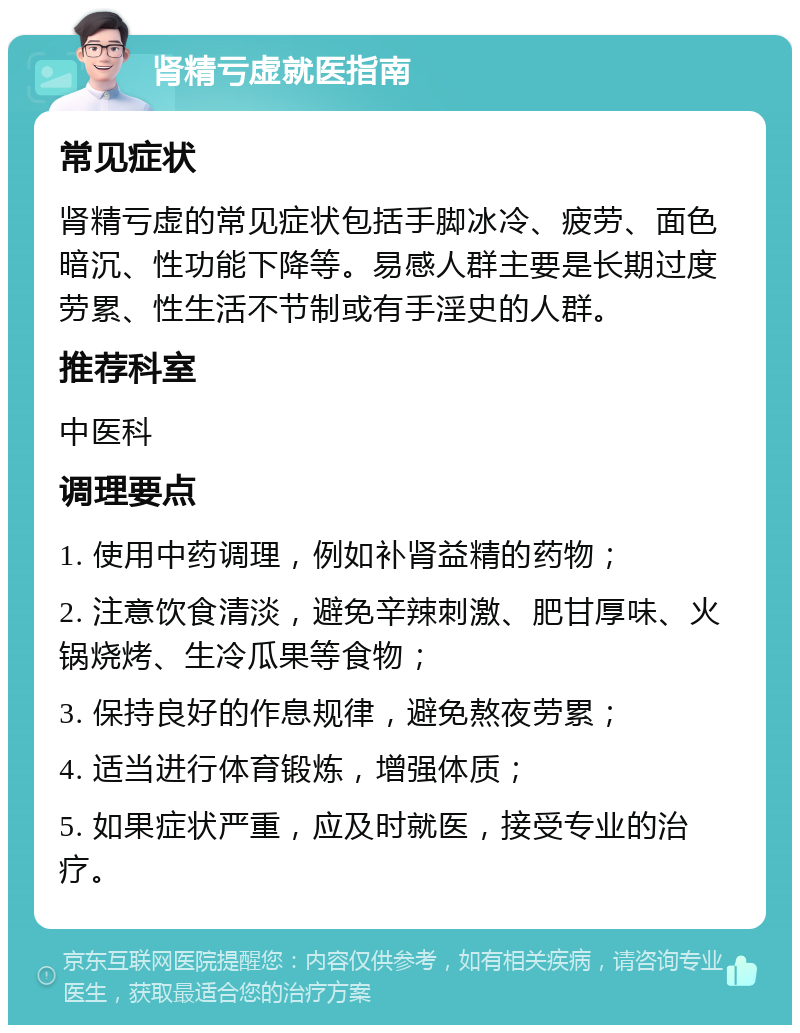 肾精亏虚就医指南 常见症状 肾精亏虚的常见症状包括手脚冰冷、疲劳、面色暗沉、性功能下降等。易感人群主要是长期过度劳累、性生活不节制或有手淫史的人群。 推荐科室 中医科 调理要点 1. 使用中药调理，例如补肾益精的药物； 2. 注意饮食清淡，避免辛辣刺激、肥甘厚味、火锅烧烤、生冷瓜果等食物； 3. 保持良好的作息规律，避免熬夜劳累； 4. 适当进行体育锻炼，增强体质； 5. 如果症状严重，应及时就医，接受专业的治疗。