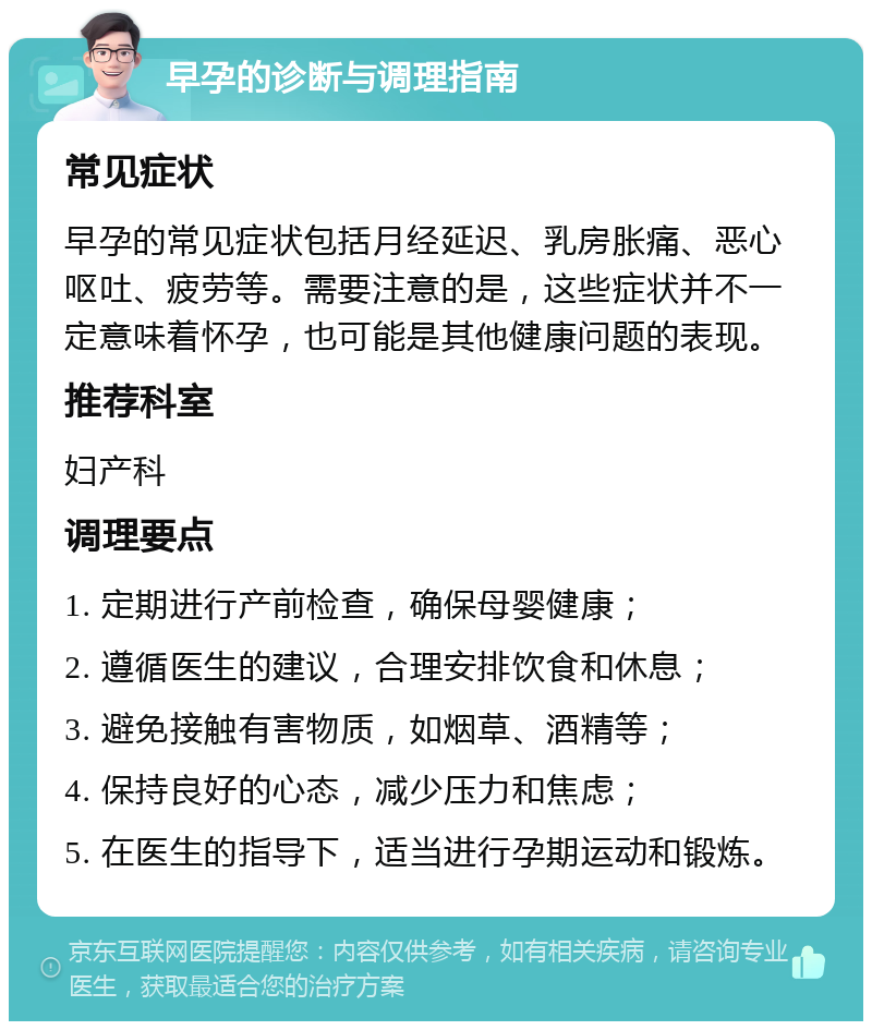 早孕的诊断与调理指南 常见症状 早孕的常见症状包括月经延迟、乳房胀痛、恶心呕吐、疲劳等。需要注意的是，这些症状并不一定意味着怀孕，也可能是其他健康问题的表现。 推荐科室 妇产科 调理要点 1. 定期进行产前检查，确保母婴健康； 2. 遵循医生的建议，合理安排饮食和休息； 3. 避免接触有害物质，如烟草、酒精等； 4. 保持良好的心态，减少压力和焦虑； 5. 在医生的指导下，适当进行孕期运动和锻炼。