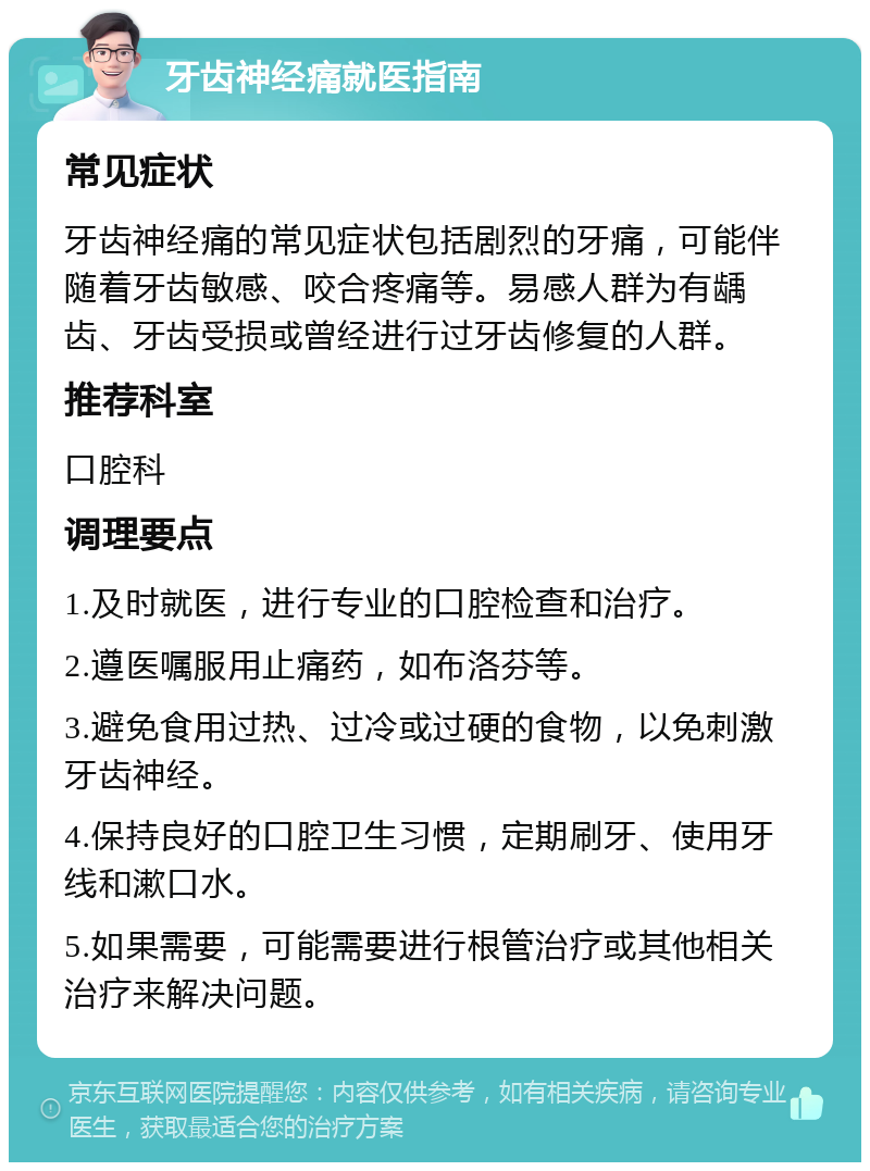 牙齿神经痛就医指南 常见症状 牙齿神经痛的常见症状包括剧烈的牙痛，可能伴随着牙齿敏感、咬合疼痛等。易感人群为有龋齿、牙齿受损或曾经进行过牙齿修复的人群。 推荐科室 口腔科 调理要点 1.及时就医，进行专业的口腔检查和治疗。 2.遵医嘱服用止痛药，如布洛芬等。 3.避免食用过热、过冷或过硬的食物，以免刺激牙齿神经。 4.保持良好的口腔卫生习惯，定期刷牙、使用牙线和漱口水。 5.如果需要，可能需要进行根管治疗或其他相关治疗来解决问题。