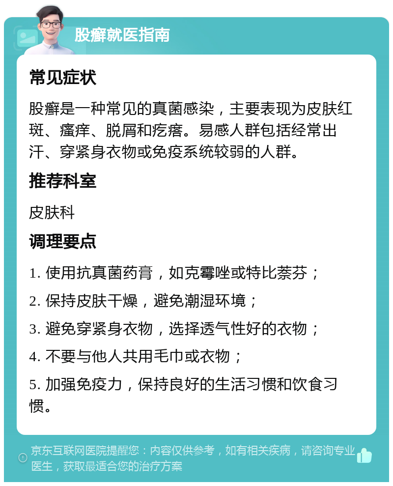 股癣就医指南 常见症状 股癣是一种常见的真菌感染，主要表现为皮肤红斑、瘙痒、脱屑和疙瘩。易感人群包括经常出汗、穿紧身衣物或免疫系统较弱的人群。 推荐科室 皮肤科 调理要点 1. 使用抗真菌药膏，如克霉唑或特比萘芬； 2. 保持皮肤干燥，避免潮湿环境； 3. 避免穿紧身衣物，选择透气性好的衣物； 4. 不要与他人共用毛巾或衣物； 5. 加强免疫力，保持良好的生活习惯和饮食习惯。