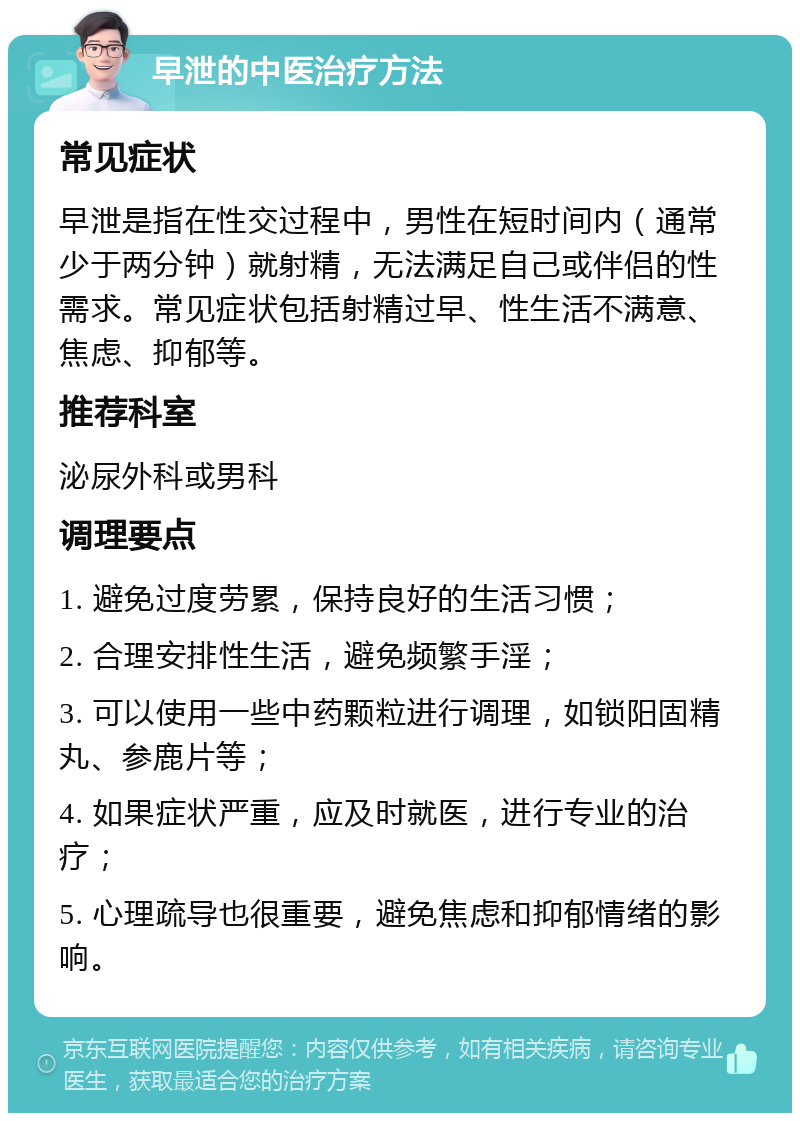 早泄的中医治疗方法 常见症状 早泄是指在性交过程中，男性在短时间内（通常少于两分钟）就射精，无法满足自己或伴侣的性需求。常见症状包括射精过早、性生活不满意、焦虑、抑郁等。 推荐科室 泌尿外科或男科 调理要点 1. 避免过度劳累，保持良好的生活习惯； 2. 合理安排性生活，避免频繁手淫； 3. 可以使用一些中药颗粒进行调理，如锁阳固精丸、参鹿片等； 4. 如果症状严重，应及时就医，进行专业的治疗； 5. 心理疏导也很重要，避免焦虑和抑郁情绪的影响。