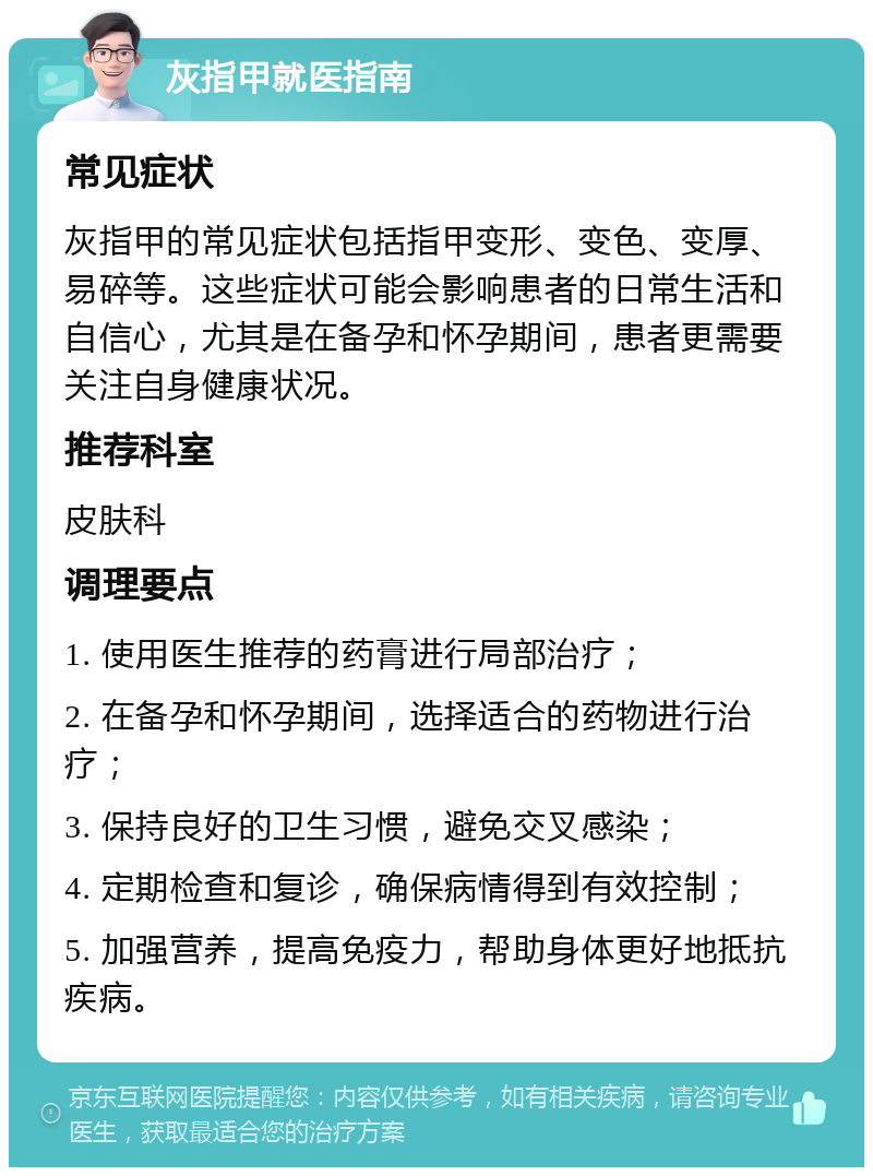 灰指甲就医指南 常见症状 灰指甲的常见症状包括指甲变形、变色、变厚、易碎等。这些症状可能会影响患者的日常生活和自信心，尤其是在备孕和怀孕期间，患者更需要关注自身健康状况。 推荐科室 皮肤科 调理要点 1. 使用医生推荐的药膏进行局部治疗； 2. 在备孕和怀孕期间，选择适合的药物进行治疗； 3. 保持良好的卫生习惯，避免交叉感染； 4. 定期检查和复诊，确保病情得到有效控制； 5. 加强营养，提高免疫力，帮助身体更好地抵抗疾病。