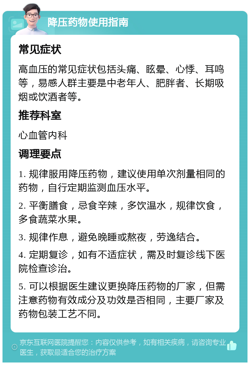 降压药物使用指南 常见症状 高血压的常见症状包括头痛、眩晕、心悸、耳鸣等，易感人群主要是中老年人、肥胖者、长期吸烟或饮酒者等。 推荐科室 心血管内科 调理要点 1. 规律服用降压药物，建议使用单次剂量相同的药物，自行定期监测血压水平。 2. 平衡膳食，忌食辛辣，多饮温水，规律饮食，多食蔬菜水果。 3. 规律作息，避免晚睡或熬夜，劳逸结合。 4. 定期复诊，如有不适症状，需及时复诊线下医院检查诊治。 5. 可以根据医生建议更换降压药物的厂家，但需注意药物有效成分及功效是否相同，主要厂家及药物包装工艺不同。