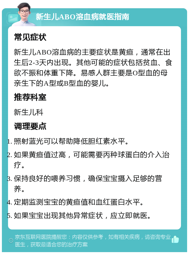 新生儿ABO溶血病就医指南 常见症状 新生儿ABO溶血病的主要症状是黄疸，通常在出生后2-3天内出现。其他可能的症状包括贫血、食欲不振和体重下降。易感人群主要是O型血的母亲生下的A型或B型血的婴儿。 推荐科室 新生儿科 调理要点 照射蓝光可以帮助降低胆红素水平。 如果黄疸值过高，可能需要丙种球蛋白的介入治疗。 保持良好的喂养习惯，确保宝宝摄入足够的营养。 定期监测宝宝的黄疸值和血红蛋白水平。 如果宝宝出现其他异常症状，应立即就医。