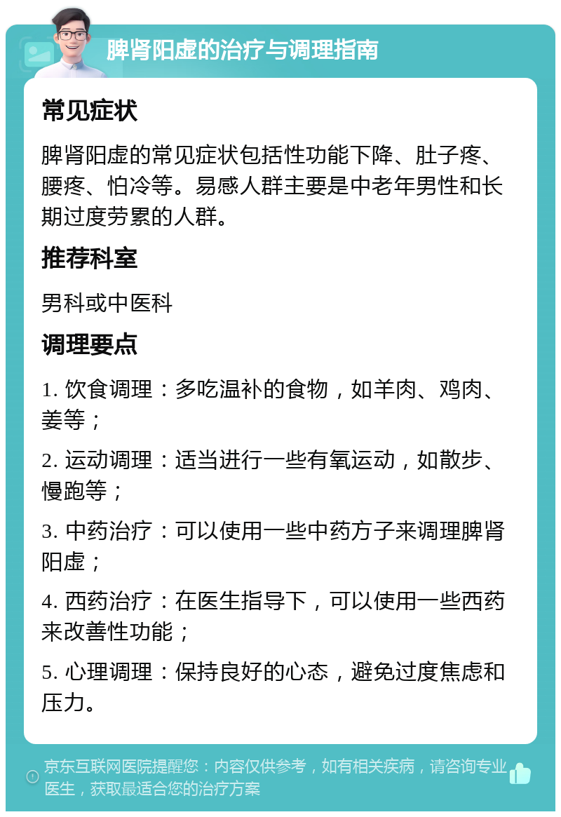 脾肾阳虚的治疗与调理指南 常见症状 脾肾阳虚的常见症状包括性功能下降、肚子疼、腰疼、怕冷等。易感人群主要是中老年男性和长期过度劳累的人群。 推荐科室 男科或中医科 调理要点 1. 饮食调理：多吃温补的食物，如羊肉、鸡肉、姜等； 2. 运动调理：适当进行一些有氧运动，如散步、慢跑等； 3. 中药治疗：可以使用一些中药方子来调理脾肾阳虚； 4. 西药治疗：在医生指导下，可以使用一些西药来改善性功能； 5. 心理调理：保持良好的心态，避免过度焦虑和压力。