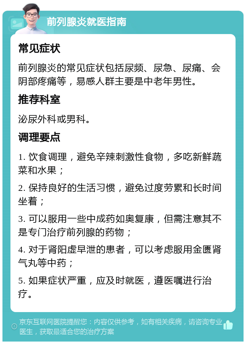 前列腺炎就医指南 常见症状 前列腺炎的常见症状包括尿频、尿急、尿痛、会阴部疼痛等，易感人群主要是中老年男性。 推荐科室 泌尿外科或男科。 调理要点 1. 饮食调理，避免辛辣刺激性食物，多吃新鲜蔬菜和水果； 2. 保持良好的生活习惯，避免过度劳累和长时间坐着； 3. 可以服用一些中成药如奥复康，但需注意其不是专门治疗前列腺的药物； 4. 对于肾阳虚早泄的患者，可以考虑服用金匮肾气丸等中药； 5. 如果症状严重，应及时就医，遵医嘱进行治疗。