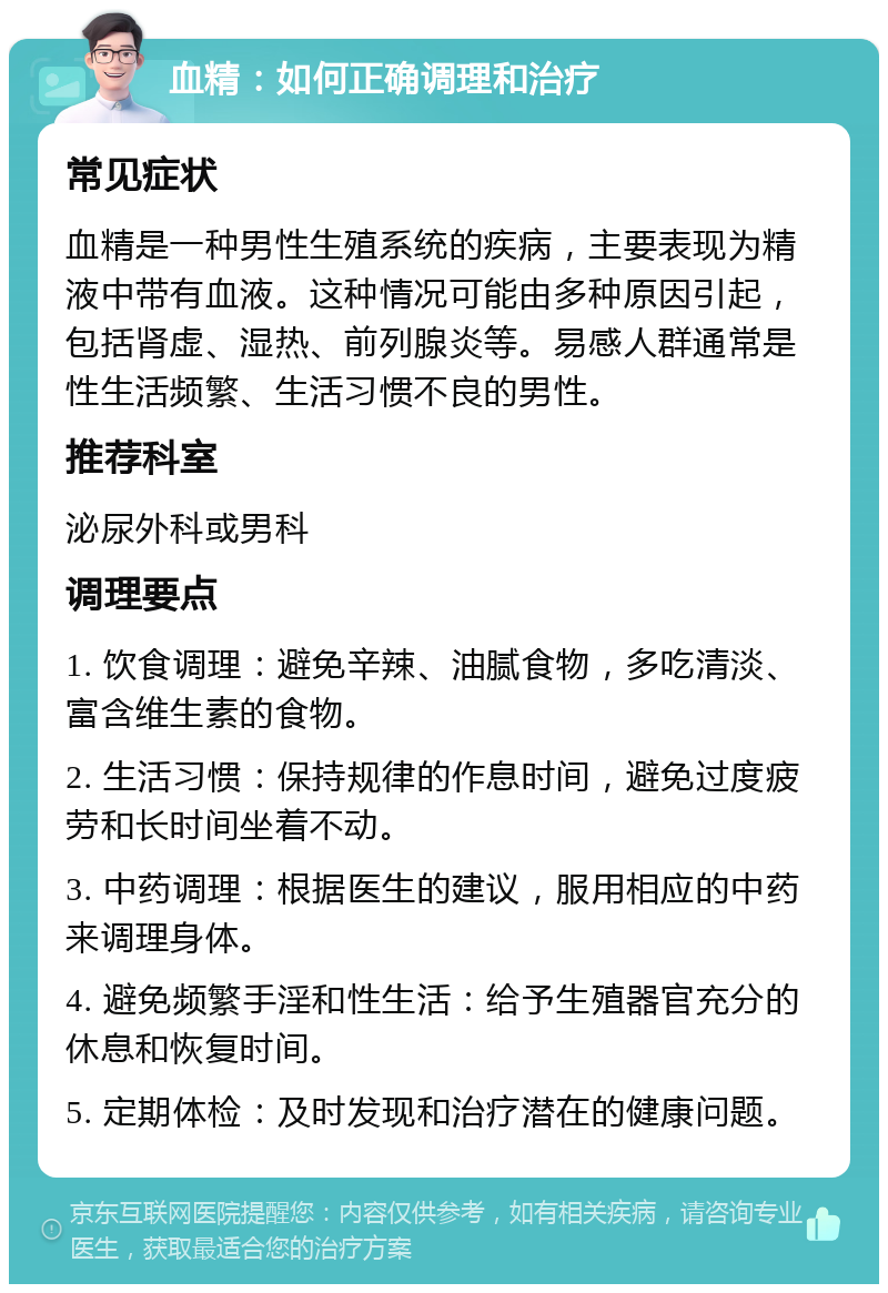 血精：如何正确调理和治疗 常见症状 血精是一种男性生殖系统的疾病，主要表现为精液中带有血液。这种情况可能由多种原因引起，包括肾虚、湿热、前列腺炎等。易感人群通常是性生活频繁、生活习惯不良的男性。 推荐科室 泌尿外科或男科 调理要点 1. 饮食调理：避免辛辣、油腻食物，多吃清淡、富含维生素的食物。 2. 生活习惯：保持规律的作息时间，避免过度疲劳和长时间坐着不动。 3. 中药调理：根据医生的建议，服用相应的中药来调理身体。 4. 避免频繁手淫和性生活：给予生殖器官充分的休息和恢复时间。 5. 定期体检：及时发现和治疗潜在的健康问题。