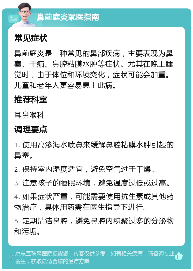 鼻前庭炎就医指南 常见症状 鼻前庭炎是一种常见的鼻部疾病，主要表现为鼻塞、干痂、鼻腔粘膜水肿等症状。尤其在晚上睡觉时，由于体位和环境变化，症状可能会加重。儿童和老年人更容易患上此病。 推荐科室 耳鼻喉科 调理要点 1. 使用高渗海水喷鼻来缓解鼻腔粘膜水肿引起的鼻塞。 2. 保持室内湿度适宜，避免空气过于干燥。 3. 注意孩子的睡眠环境，避免温度过低或过高。 4. 如果症状严重，可能需要使用抗生素或其他药物治疗，具体用药需在医生指导下进行。 5. 定期清洁鼻腔，避免鼻腔内积聚过多的分泌物和污垢。