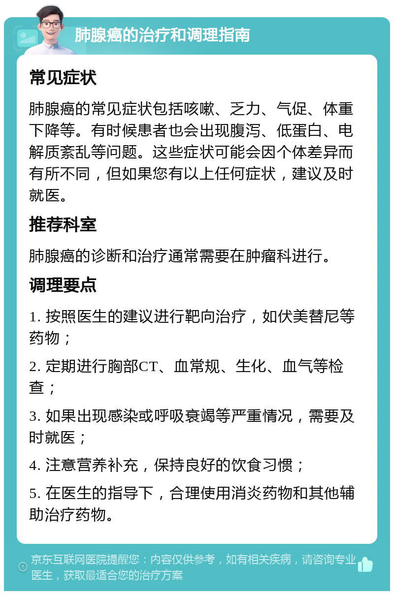 肺腺癌的治疗和调理指南 常见症状 肺腺癌的常见症状包括咳嗽、乏力、气促、体重下降等。有时候患者也会出现腹泻、低蛋白、电解质紊乱等问题。这些症状可能会因个体差异而有所不同，但如果您有以上任何症状，建议及时就医。 推荐科室 肺腺癌的诊断和治疗通常需要在肿瘤科进行。 调理要点 1. 按照医生的建议进行靶向治疗，如伏美替尼等药物； 2. 定期进行胸部CT、血常规、生化、血气等检查； 3. 如果出现感染或呼吸衰竭等严重情况，需要及时就医； 4. 注意营养补充，保持良好的饮食习惯； 5. 在医生的指导下，合理使用消炎药物和其他辅助治疗药物。