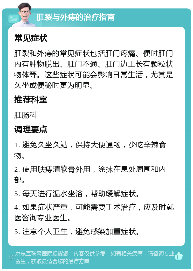 肛裂与外痔的治疗指南 常见症状 肛裂和外痔的常见症状包括肛门疼痛、便时肛门内有肿物脱出、肛门不通、肛门边上长有颗粒状物体等。这些症状可能会影响日常生活，尤其是久坐或便秘时更为明显。 推荐科室 肛肠科 调理要点 1. 避免久坐久站，保持大便通畅，少吃辛辣食物。 2. 使用肤痔清软膏外用，涂抹在患处周围和内部。 3. 每天进行温水坐浴，帮助缓解症状。 4. 如果症状严重，可能需要手术治疗，应及时就医咨询专业医生。 5. 注意个人卫生，避免感染加重症状。