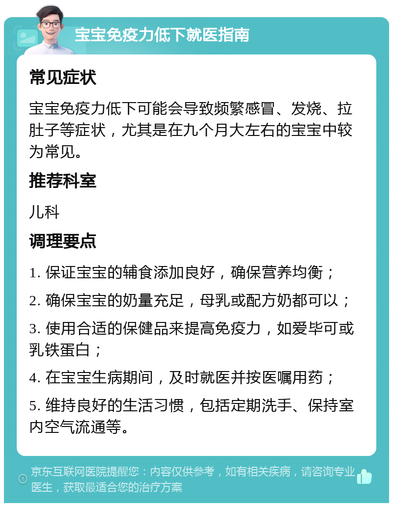 宝宝免疫力低下就医指南 常见症状 宝宝免疫力低下可能会导致频繁感冒、发烧、拉肚子等症状，尤其是在九个月大左右的宝宝中较为常见。 推荐科室 儿科 调理要点 1. 保证宝宝的辅食添加良好，确保营养均衡； 2. 确保宝宝的奶量充足，母乳或配方奶都可以； 3. 使用合适的保健品来提高免疫力，如爱毕可或乳铁蛋白； 4. 在宝宝生病期间，及时就医并按医嘱用药； 5. 维持良好的生活习惯，包括定期洗手、保持室内空气流通等。