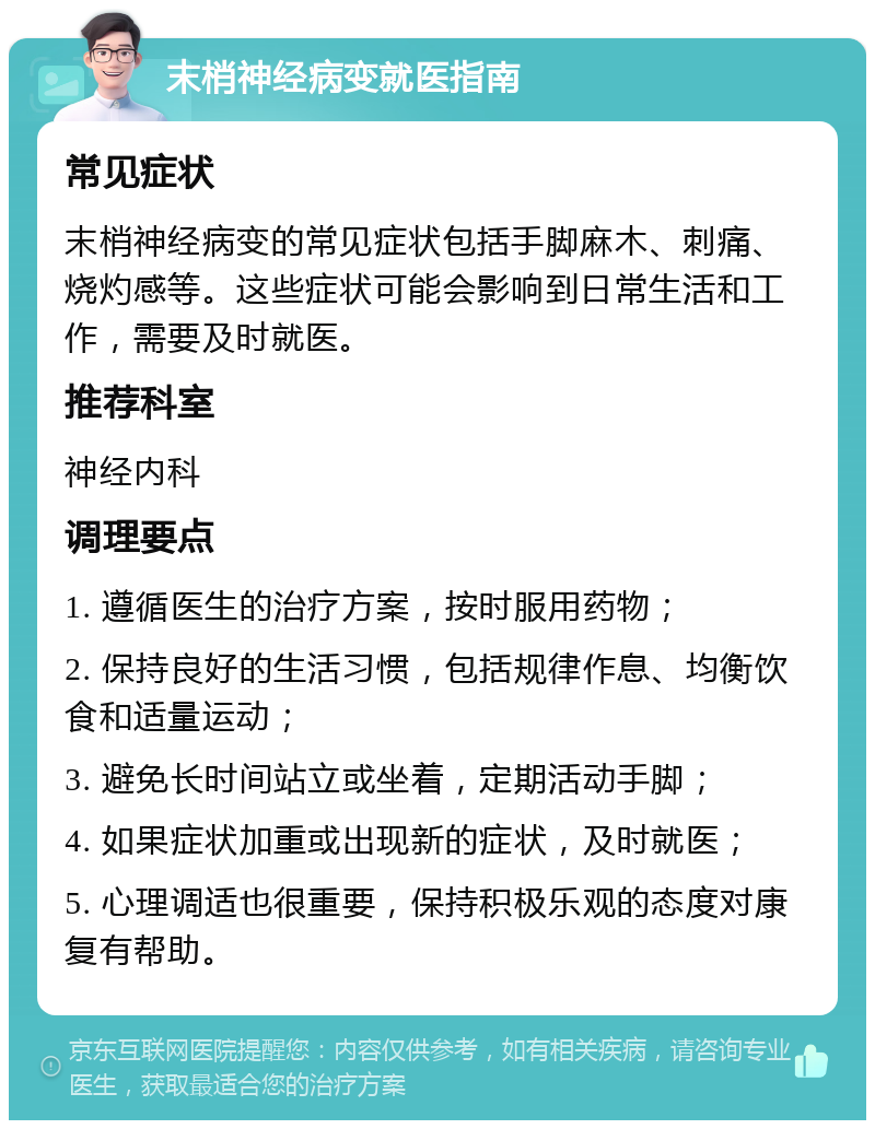 末梢神经病变就医指南 常见症状 末梢神经病变的常见症状包括手脚麻木、刺痛、烧灼感等。这些症状可能会影响到日常生活和工作，需要及时就医。 推荐科室 神经内科 调理要点 1. 遵循医生的治疗方案，按时服用药物； 2. 保持良好的生活习惯，包括规律作息、均衡饮食和适量运动； 3. 避免长时间站立或坐着，定期活动手脚； 4. 如果症状加重或出现新的症状，及时就医； 5. 心理调适也很重要，保持积极乐观的态度对康复有帮助。