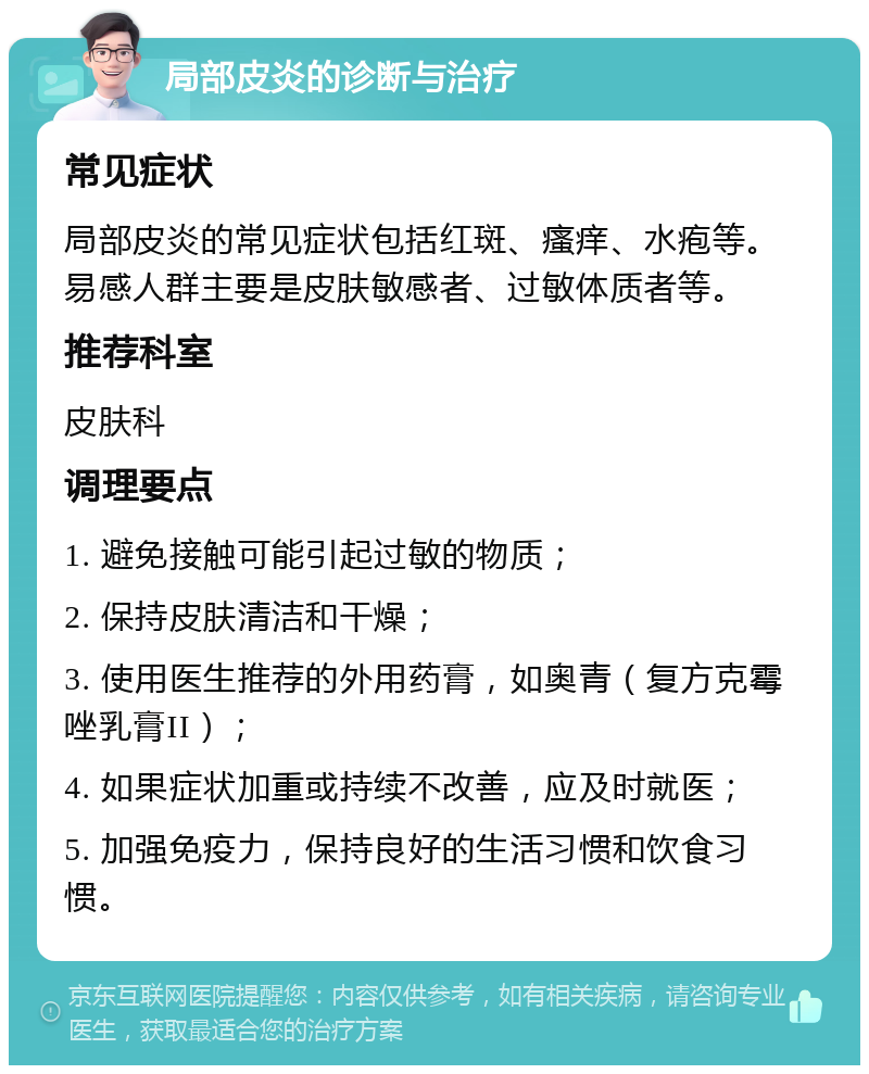 局部皮炎的诊断与治疗 常见症状 局部皮炎的常见症状包括红斑、瘙痒、水疱等。易感人群主要是皮肤敏感者、过敏体质者等。 推荐科室 皮肤科 调理要点 1. 避免接触可能引起过敏的物质； 2. 保持皮肤清洁和干燥； 3. 使用医生推荐的外用药膏，如奥青（复方克霉唑乳膏II）； 4. 如果症状加重或持续不改善，应及时就医； 5. 加强免疫力，保持良好的生活习惯和饮食习惯。