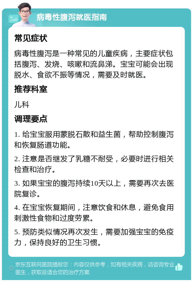 病毒性腹泻就医指南 常见症状 病毒性腹泻是一种常见的儿童疾病，主要症状包括腹泻、发烧、咳嗽和流鼻涕。宝宝可能会出现脱水、食欲不振等情况，需要及时就医。 推荐科室 儿科 调理要点 1. 给宝宝服用蒙脱石散和益生菌，帮助控制腹泻和恢复肠道功能。 2. 注意是否继发了乳糖不耐受，必要时进行相关检查和治疗。 3. 如果宝宝的腹泻持续10天以上，需要再次去医院复诊。 4. 在宝宝恢复期间，注意饮食和休息，避免食用刺激性食物和过度劳累。 5. 预防类似情况再次发生，需要加强宝宝的免疫力，保持良好的卫生习惯。