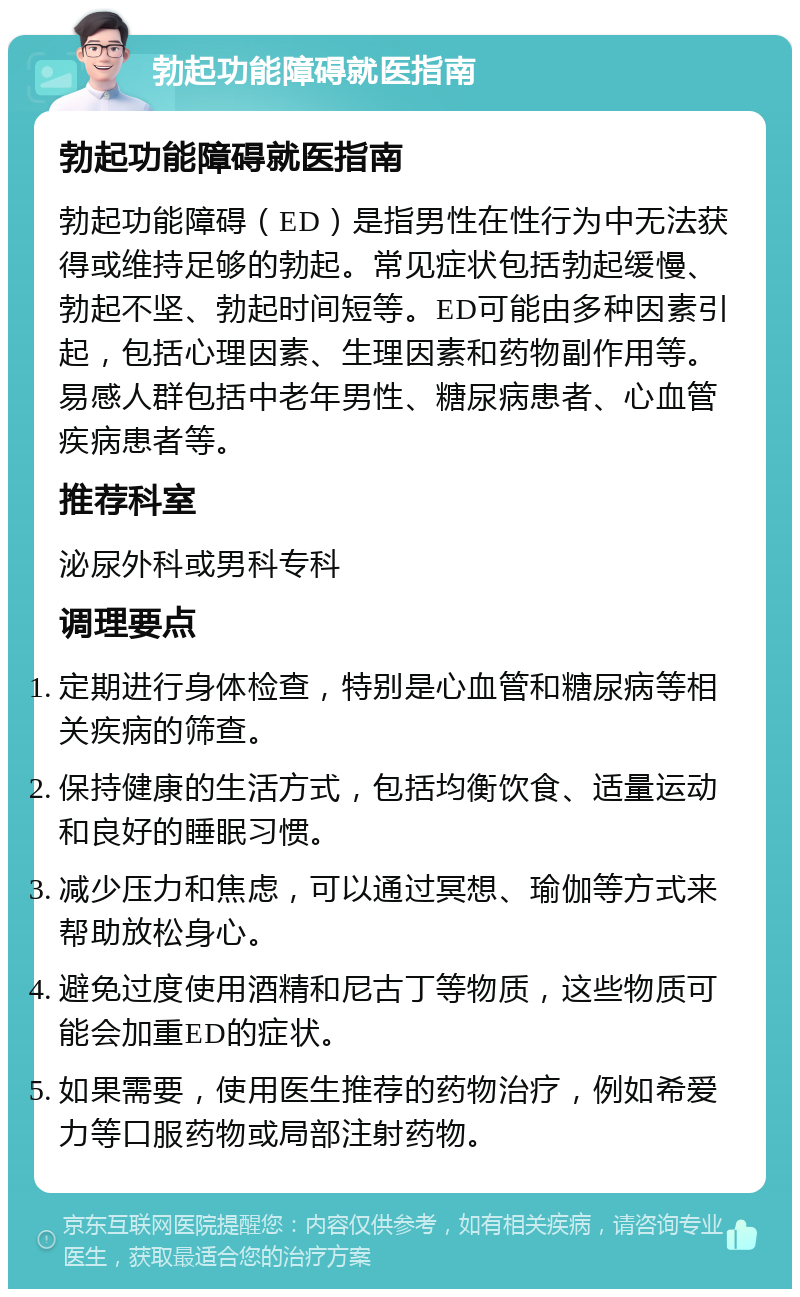 勃起功能障碍就医指南 勃起功能障碍就医指南 勃起功能障碍（ED）是指男性在性行为中无法获得或维持足够的勃起。常见症状包括勃起缓慢、勃起不坚、勃起时间短等。ED可能由多种因素引起，包括心理因素、生理因素和药物副作用等。易感人群包括中老年男性、糖尿病患者、心血管疾病患者等。 推荐科室 泌尿外科或男科专科 调理要点 定期进行身体检查，特别是心血管和糖尿病等相关疾病的筛查。 保持健康的生活方式，包括均衡饮食、适量运动和良好的睡眠习惯。 减少压力和焦虑，可以通过冥想、瑜伽等方式来帮助放松身心。 避免过度使用酒精和尼古丁等物质，这些物质可能会加重ED的症状。 如果需要，使用医生推荐的药物治疗，例如希爱力等口服药物或局部注射药物。