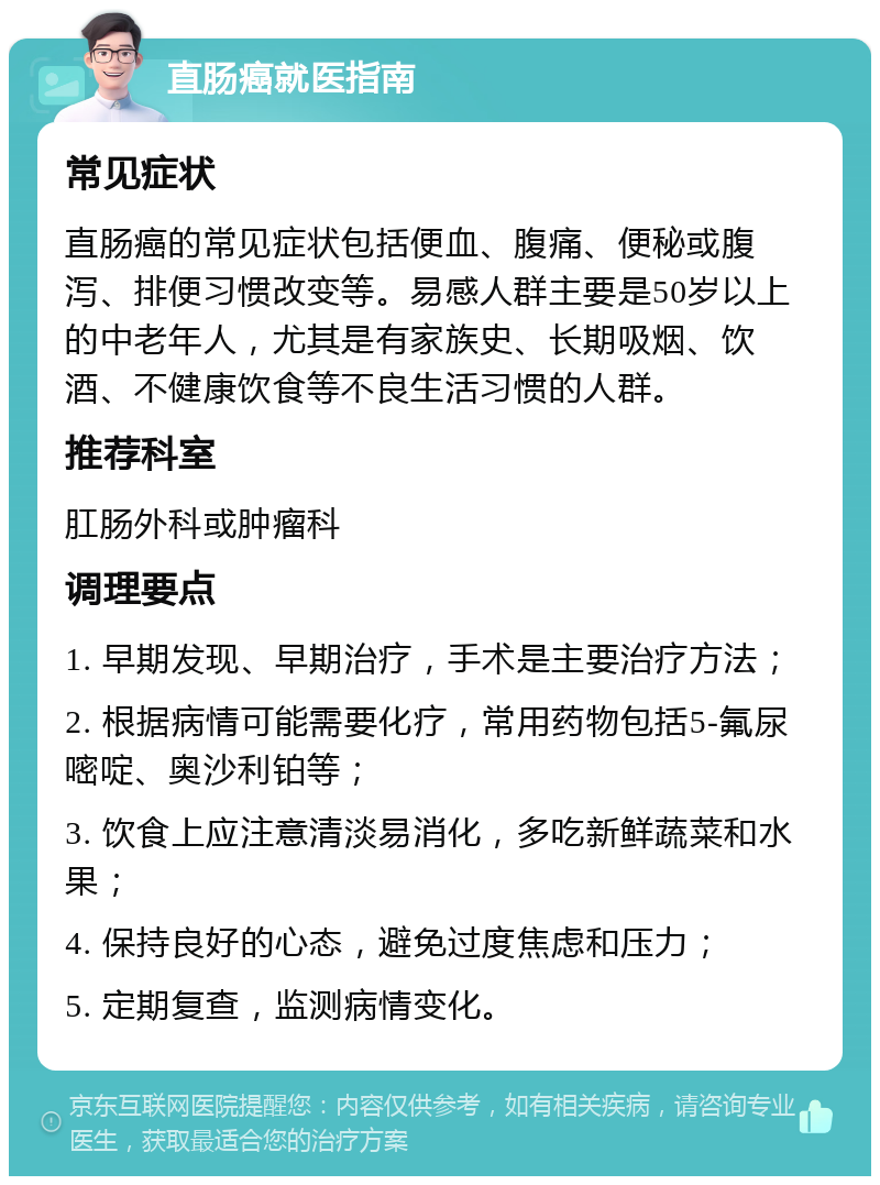 直肠癌就医指南 常见症状 直肠癌的常见症状包括便血、腹痛、便秘或腹泻、排便习惯改变等。易感人群主要是50岁以上的中老年人，尤其是有家族史、长期吸烟、饮酒、不健康饮食等不良生活习惯的人群。 推荐科室 肛肠外科或肿瘤科 调理要点 1. 早期发现、早期治疗，手术是主要治疗方法； 2. 根据病情可能需要化疗，常用药物包括5-氟尿嘧啶、奥沙利铂等； 3. 饮食上应注意清淡易消化，多吃新鲜蔬菜和水果； 4. 保持良好的心态，避免过度焦虑和压力； 5. 定期复查，监测病情变化。