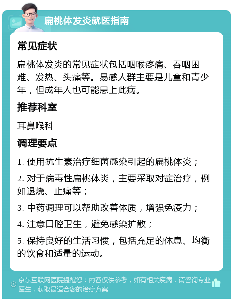 扁桃体发炎就医指南 常见症状 扁桃体发炎的常见症状包括咽喉疼痛、吞咽困难、发热、头痛等。易感人群主要是儿童和青少年，但成年人也可能患上此病。 推荐科室 耳鼻喉科 调理要点 1. 使用抗生素治疗细菌感染引起的扁桃体炎； 2. 对于病毒性扁桃体炎，主要采取对症治疗，例如退烧、止痛等； 3. 中药调理可以帮助改善体质，增强免疫力； 4. 注意口腔卫生，避免感染扩散； 5. 保持良好的生活习惯，包括充足的休息、均衡的饮食和适量的运动。