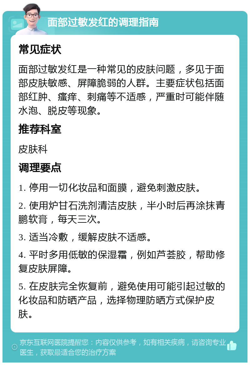 面部过敏发红的调理指南 常见症状 面部过敏发红是一种常见的皮肤问题，多见于面部皮肤敏感、屏障脆弱的人群。主要症状包括面部红肿、瘙痒、刺痛等不适感，严重时可能伴随水泡、脱皮等现象。 推荐科室 皮肤科 调理要点 1. 停用一切化妆品和面膜，避免刺激皮肤。 2. 使用炉甘石洗剂清洁皮肤，半小时后再涂抹青鹏软膏，每天三次。 3. 适当冷敷，缓解皮肤不适感。 4. 平时多用低敏的保湿霜，例如芦荟胶，帮助修复皮肤屏障。 5. 在皮肤完全恢复前，避免使用可能引起过敏的化妆品和防晒产品，选择物理防晒方式保护皮肤。