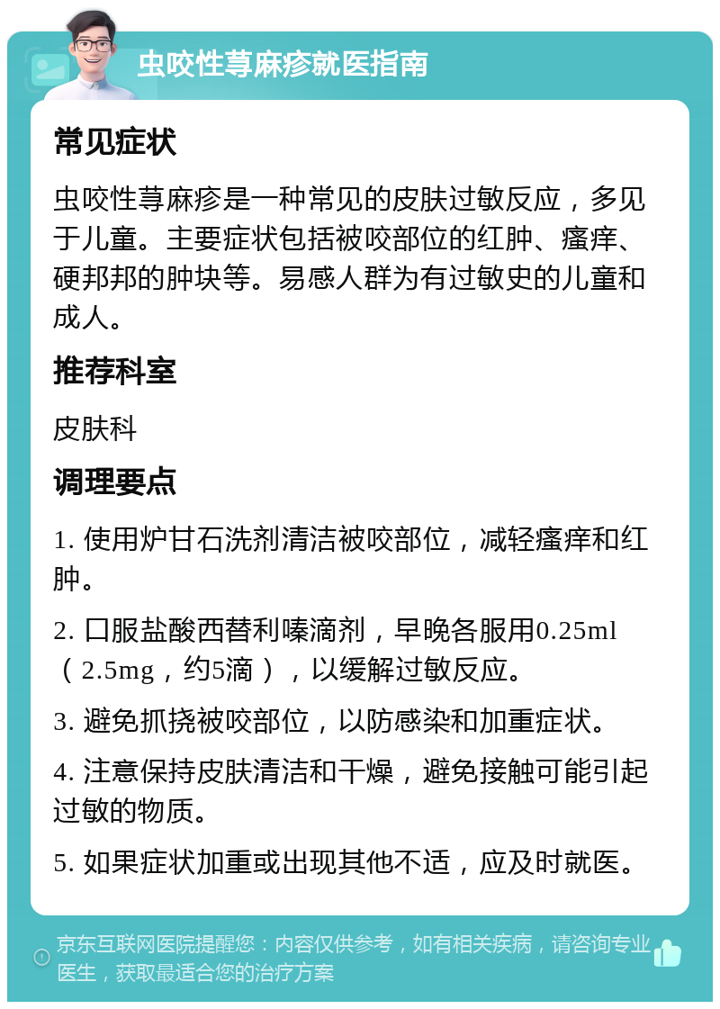 虫咬性荨麻疹就医指南 常见症状 虫咬性荨麻疹是一种常见的皮肤过敏反应，多见于儿童。主要症状包括被咬部位的红肿、瘙痒、硬邦邦的肿块等。易感人群为有过敏史的儿童和成人。 推荐科室 皮肤科 调理要点 1. 使用炉甘石洗剂清洁被咬部位，减轻瘙痒和红肿。 2. 口服盐酸西替利嗪滴剂，早晚各服用0.25ml（2.5mg，约5滴），以缓解过敏反应。 3. 避免抓挠被咬部位，以防感染和加重症状。 4. 注意保持皮肤清洁和干燥，避免接触可能引起过敏的物质。 5. 如果症状加重或出现其他不适，应及时就医。