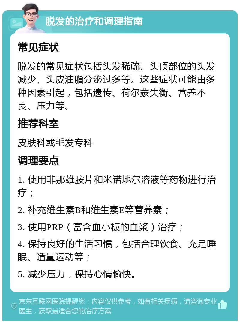 脱发的治疗和调理指南 常见症状 脱发的常见症状包括头发稀疏、头顶部位的头发减少、头皮油脂分泌过多等。这些症状可能由多种因素引起，包括遗传、荷尔蒙失衡、营养不良、压力等。 推荐科室 皮肤科或毛发专科 调理要点 1. 使用非那雄胺片和米诺地尔溶液等药物进行治疗； 2. 补充维生素B和维生素E等营养素； 3. 使用PRP（富含血小板的血浆）治疗； 4. 保持良好的生活习惯，包括合理饮食、充足睡眠、适量运动等； 5. 减少压力，保持心情愉快。