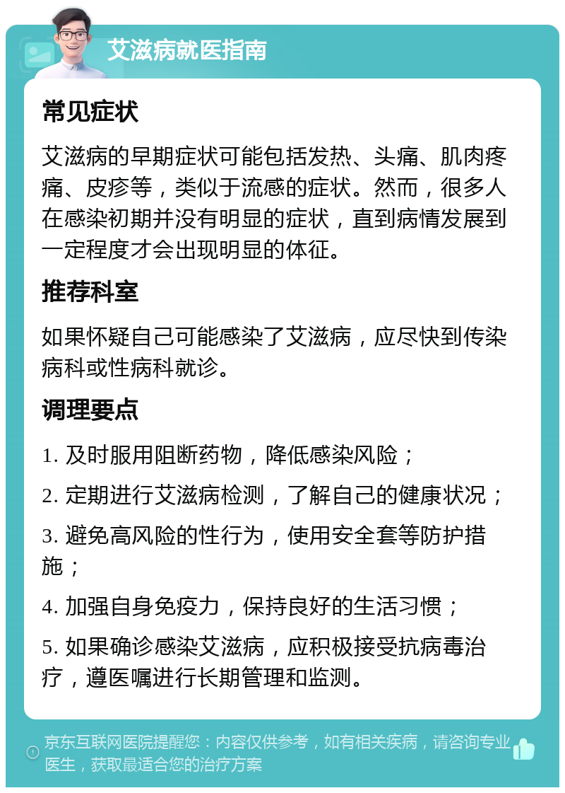 艾滋病就医指南 常见症状 艾滋病的早期症状可能包括发热、头痛、肌肉疼痛、皮疹等，类似于流感的症状。然而，很多人在感染初期并没有明显的症状，直到病情发展到一定程度才会出现明显的体征。 推荐科室 如果怀疑自己可能感染了艾滋病，应尽快到传染病科或性病科就诊。 调理要点 1. 及时服用阻断药物，降低感染风险； 2. 定期进行艾滋病检测，了解自己的健康状况； 3. 避免高风险的性行为，使用安全套等防护措施； 4. 加强自身免疫力，保持良好的生活习惯； 5. 如果确诊感染艾滋病，应积极接受抗病毒治疗，遵医嘱进行长期管理和监测。