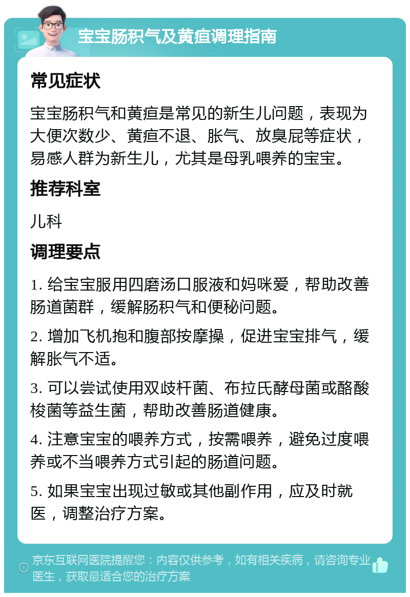 宝宝肠积气及黄疸调理指南 常见症状 宝宝肠积气和黄疸是常见的新生儿问题，表现为大便次数少、黄疸不退、胀气、放臭屁等症状，易感人群为新生儿，尤其是母乳喂养的宝宝。 推荐科室 儿科 调理要点 1. 给宝宝服用四磨汤口服液和妈咪爱，帮助改善肠道菌群，缓解肠积气和便秘问题。 2. 增加飞机抱和腹部按摩操，促进宝宝排气，缓解胀气不适。 3. 可以尝试使用双歧杆菌、布拉氏酵母菌或酪酸梭菌等益生菌，帮助改善肠道健康。 4. 注意宝宝的喂养方式，按需喂养，避免过度喂养或不当喂养方式引起的肠道问题。 5. 如果宝宝出现过敏或其他副作用，应及时就医，调整治疗方案。