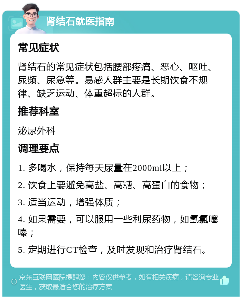 肾结石就医指南 常见症状 肾结石的常见症状包括腰部疼痛、恶心、呕吐、尿频、尿急等。易感人群主要是长期饮食不规律、缺乏运动、体重超标的人群。 推荐科室 泌尿外科 调理要点 1. 多喝水，保持每天尿量在2000ml以上； 2. 饮食上要避免高盐、高糖、高蛋白的食物； 3. 适当运动，增强体质； 4. 如果需要，可以服用一些利尿药物，如氢氯噻嗪； 5. 定期进行CT检查，及时发现和治疗肾结石。