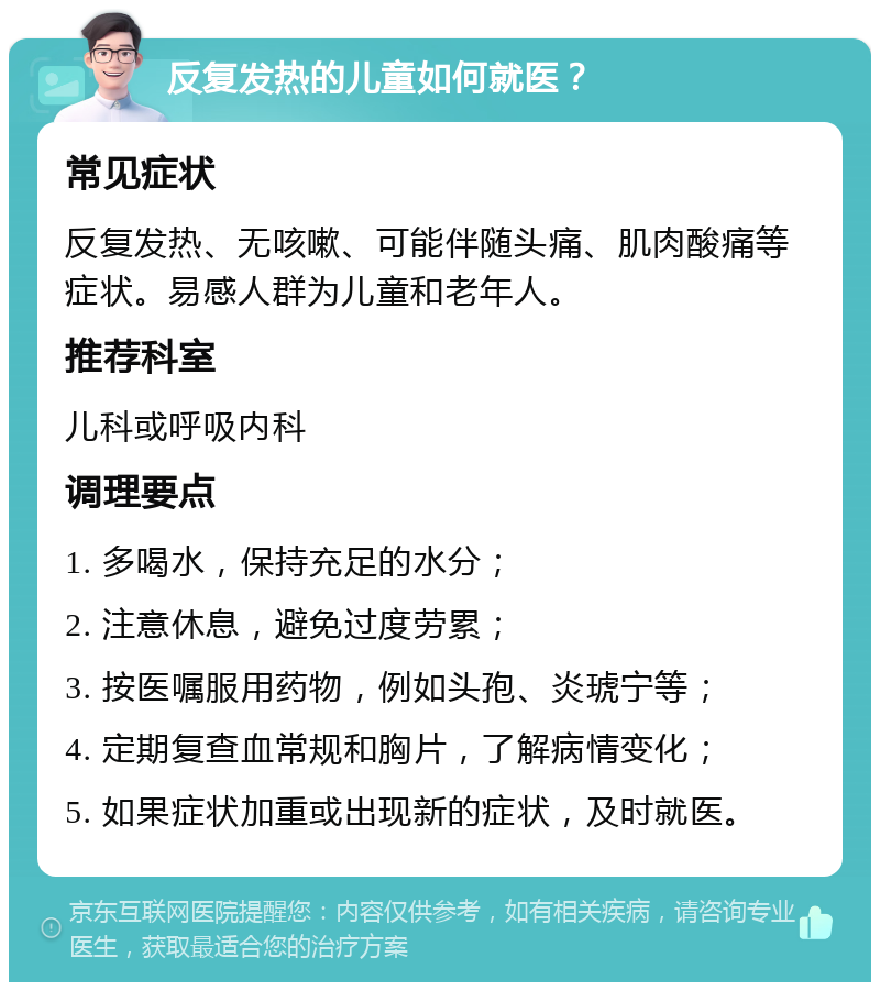 反复发热的儿童如何就医？ 常见症状 反复发热、无咳嗽、可能伴随头痛、肌肉酸痛等症状。易感人群为儿童和老年人。 推荐科室 儿科或呼吸内科 调理要点 1. 多喝水，保持充足的水分； 2. 注意休息，避免过度劳累； 3. 按医嘱服用药物，例如头孢、炎琥宁等； 4. 定期复查血常规和胸片，了解病情变化； 5. 如果症状加重或出现新的症状，及时就医。