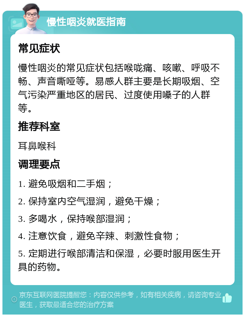 慢性咽炎就医指南 常见症状 慢性咽炎的常见症状包括喉咙痛、咳嗽、呼吸不畅、声音嘶哑等。易感人群主要是长期吸烟、空气污染严重地区的居民、过度使用嗓子的人群等。 推荐科室 耳鼻喉科 调理要点 1. 避免吸烟和二手烟； 2. 保持室内空气湿润，避免干燥； 3. 多喝水，保持喉部湿润； 4. 注意饮食，避免辛辣、刺激性食物； 5. 定期进行喉部清洁和保湿，必要时服用医生开具的药物。