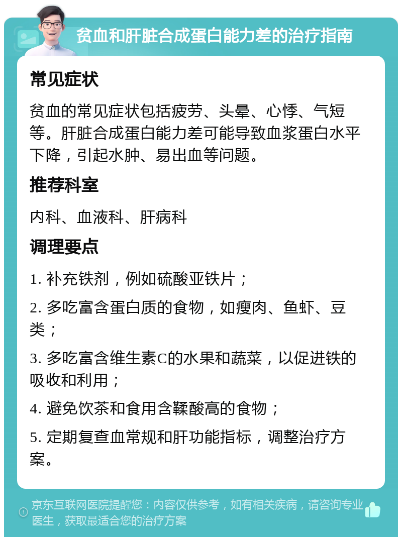 贫血和肝脏合成蛋白能力差的治疗指南 常见症状 贫血的常见症状包括疲劳、头晕、心悸、气短等。肝脏合成蛋白能力差可能导致血浆蛋白水平下降，引起水肿、易出血等问题。 推荐科室 内科、血液科、肝病科 调理要点 1. 补充铁剂，例如硫酸亚铁片； 2. 多吃富含蛋白质的食物，如瘦肉、鱼虾、豆类； 3. 多吃富含维生素C的水果和蔬菜，以促进铁的吸收和利用； 4. 避免饮茶和食用含鞣酸高的食物； 5. 定期复查血常规和肝功能指标，调整治疗方案。