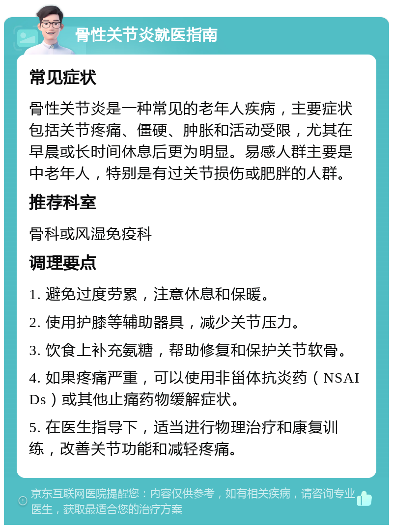 骨性关节炎就医指南 常见症状 骨性关节炎是一种常见的老年人疾病，主要症状包括关节疼痛、僵硬、肿胀和活动受限，尤其在早晨或长时间休息后更为明显。易感人群主要是中老年人，特别是有过关节损伤或肥胖的人群。 推荐科室 骨科或风湿免疫科 调理要点 1. 避免过度劳累，注意休息和保暖。 2. 使用护膝等辅助器具，减少关节压力。 3. 饮食上补充氨糖，帮助修复和保护关节软骨。 4. 如果疼痛严重，可以使用非甾体抗炎药（NSAIDs）或其他止痛药物缓解症状。 5. 在医生指导下，适当进行物理治疗和康复训练，改善关节功能和减轻疼痛。