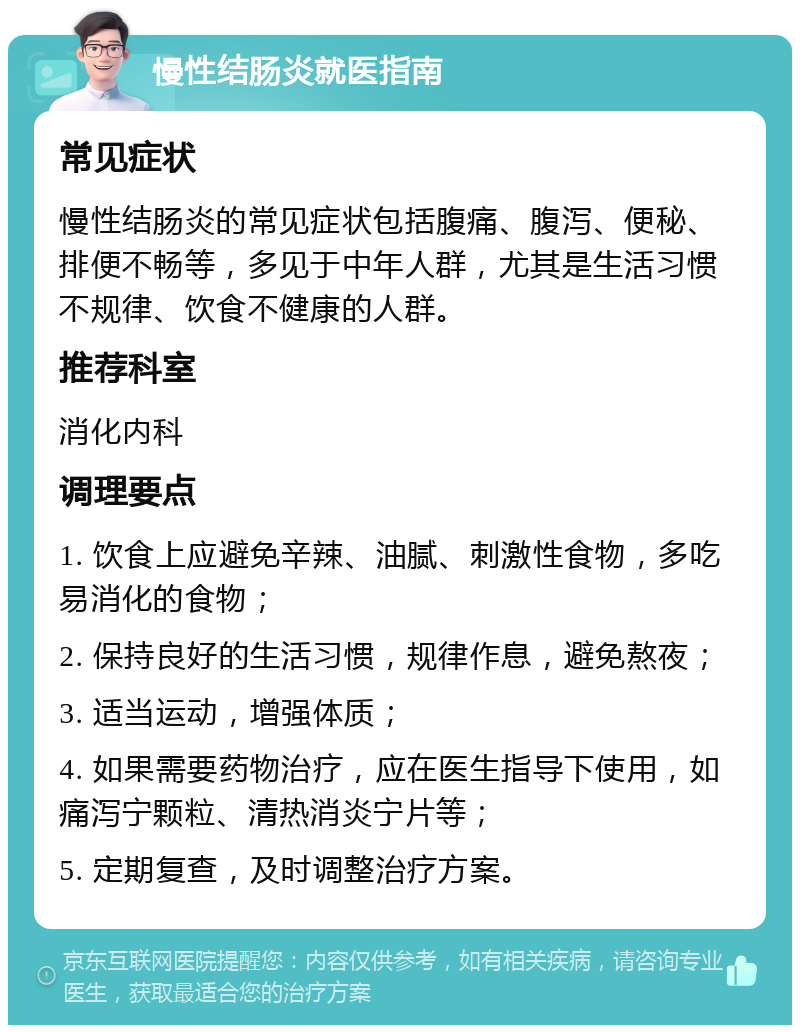 慢性结肠炎就医指南 常见症状 慢性结肠炎的常见症状包括腹痛、腹泻、便秘、排便不畅等，多见于中年人群，尤其是生活习惯不规律、饮食不健康的人群。 推荐科室 消化内科 调理要点 1. 饮食上应避免辛辣、油腻、刺激性食物，多吃易消化的食物； 2. 保持良好的生活习惯，规律作息，避免熬夜； 3. 适当运动，增强体质； 4. 如果需要药物治疗，应在医生指导下使用，如痛泻宁颗粒、清热消炎宁片等； 5. 定期复查，及时调整治疗方案。