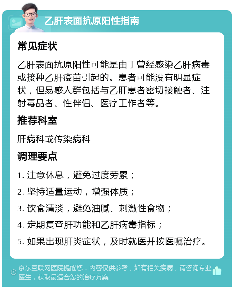 乙肝表面抗原阳性指南 常见症状 乙肝表面抗原阳性可能是由于曾经感染乙肝病毒或接种乙肝疫苗引起的。患者可能没有明显症状，但易感人群包括与乙肝患者密切接触者、注射毒品者、性伴侣、医疗工作者等。 推荐科室 肝病科或传染病科 调理要点 1. 注意休息，避免过度劳累； 2. 坚持适量运动，增强体质； 3. 饮食清淡，避免油腻、刺激性食物； 4. 定期复查肝功能和乙肝病毒指标； 5. 如果出现肝炎症状，及时就医并按医嘱治疗。