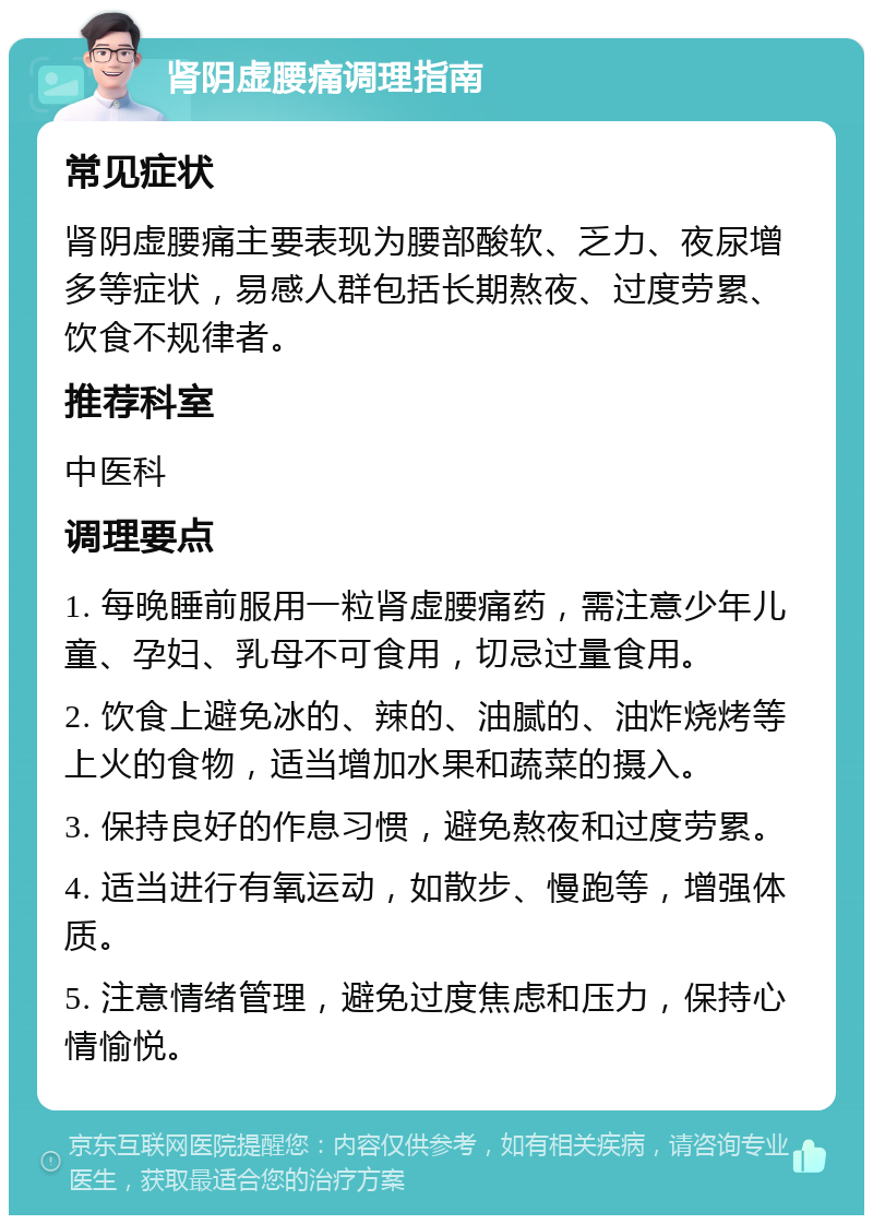 肾阴虚腰痛调理指南 常见症状 肾阴虚腰痛主要表现为腰部酸软、乏力、夜尿增多等症状，易感人群包括长期熬夜、过度劳累、饮食不规律者。 推荐科室 中医科 调理要点 1. 每晚睡前服用一粒肾虚腰痛药，需注意少年儿童、孕妇、乳母不可食用，切忌过量食用。 2. 饮食上避免冰的、辣的、油腻的、油炸烧烤等上火的食物，适当增加水果和蔬菜的摄入。 3. 保持良好的作息习惯，避免熬夜和过度劳累。 4. 适当进行有氧运动，如散步、慢跑等，增强体质。 5. 注意情绪管理，避免过度焦虑和压力，保持心情愉悦。