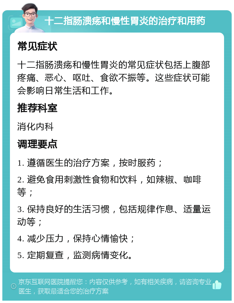 十二指肠溃疡和慢性胃炎的治疗和用药 常见症状 十二指肠溃疡和慢性胃炎的常见症状包括上腹部疼痛、恶心、呕吐、食欲不振等。这些症状可能会影响日常生活和工作。 推荐科室 消化内科 调理要点 1. 遵循医生的治疗方案，按时服药； 2. 避免食用刺激性食物和饮料，如辣椒、咖啡等； 3. 保持良好的生活习惯，包括规律作息、适量运动等； 4. 减少压力，保持心情愉快； 5. 定期复查，监测病情变化。