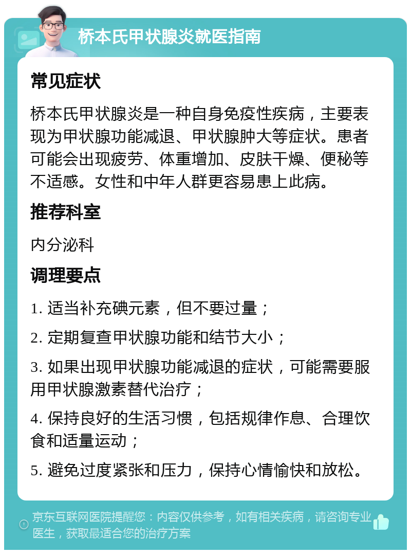 桥本氏甲状腺炎就医指南 常见症状 桥本氏甲状腺炎是一种自身免疫性疾病，主要表现为甲状腺功能减退、甲状腺肿大等症状。患者可能会出现疲劳、体重增加、皮肤干燥、便秘等不适感。女性和中年人群更容易患上此病。 推荐科室 内分泌科 调理要点 1. 适当补充碘元素，但不要过量； 2. 定期复查甲状腺功能和结节大小； 3. 如果出现甲状腺功能减退的症状，可能需要服用甲状腺激素替代治疗； 4. 保持良好的生活习惯，包括规律作息、合理饮食和适量运动； 5. 避免过度紧张和压力，保持心情愉快和放松。