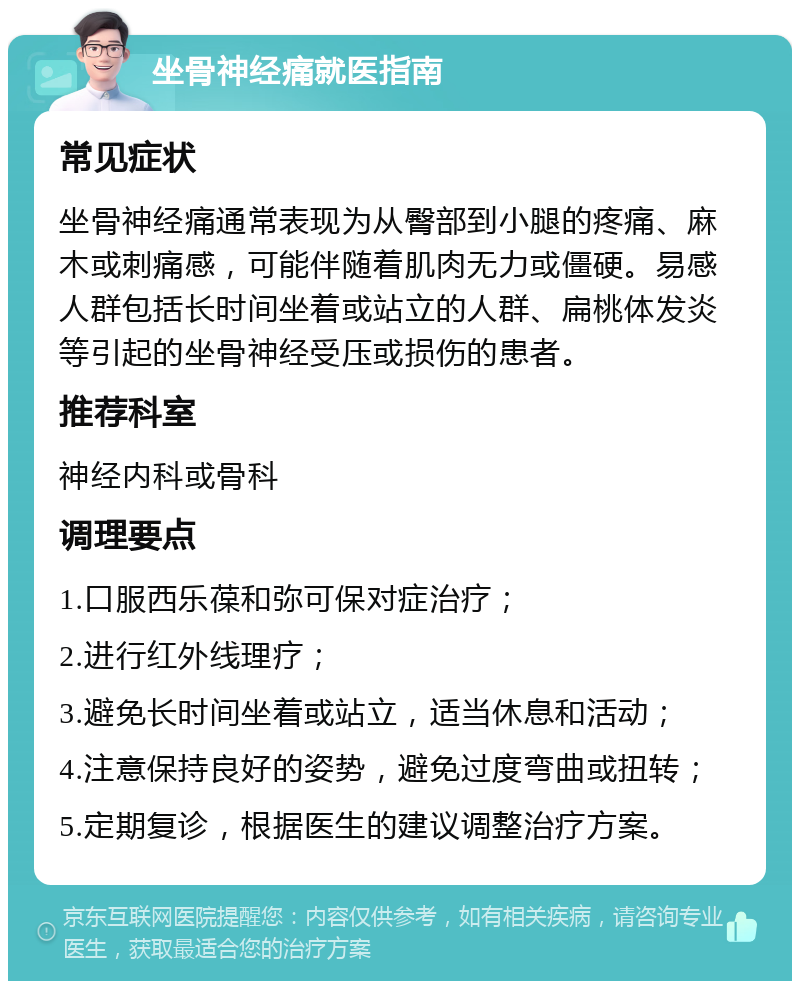 坐骨神经痛就医指南 常见症状 坐骨神经痛通常表现为从臀部到小腿的疼痛、麻木或刺痛感，可能伴随着肌肉无力或僵硬。易感人群包括长时间坐着或站立的人群、扁桃体发炎等引起的坐骨神经受压或损伤的患者。 推荐科室 神经内科或骨科 调理要点 1.口服西乐葆和弥可保对症治疗； 2.进行红外线理疗； 3.避免长时间坐着或站立，适当休息和活动； 4.注意保持良好的姿势，避免过度弯曲或扭转； 5.定期复诊，根据医生的建议调整治疗方案。