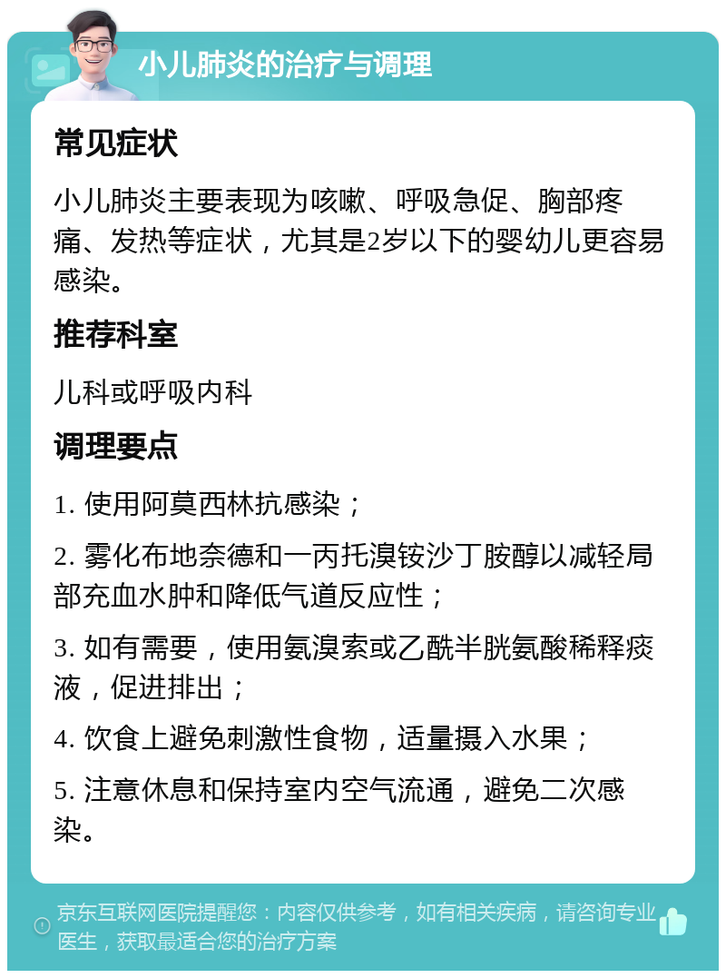 小儿肺炎的治疗与调理 常见症状 小儿肺炎主要表现为咳嗽、呼吸急促、胸部疼痛、发热等症状，尤其是2岁以下的婴幼儿更容易感染。 推荐科室 儿科或呼吸内科 调理要点 1. 使用阿莫西林抗感染； 2. 雾化布地奈德和一丙托溴铵沙丁胺醇以减轻局部充血水肿和降低气道反应性； 3. 如有需要，使用氨溴索或乙酰半胱氨酸稀释痰液，促进排出； 4. 饮食上避免刺激性食物，适量摄入水果； 5. 注意休息和保持室内空气流通，避免二次感染。