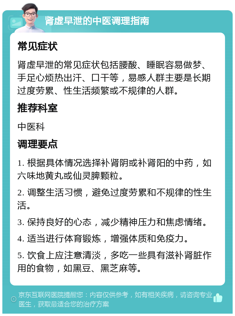 肾虚早泄的中医调理指南 常见症状 肾虚早泄的常见症状包括腰酸、睡眠容易做梦、手足心烦热出汗、口干等，易感人群主要是长期过度劳累、性生活频繁或不规律的人群。 推荐科室 中医科 调理要点 1. 根据具体情况选择补肾阴或补肾阳的中药，如六味地黄丸或仙灵脾颗粒。 2. 调整生活习惯，避免过度劳累和不规律的性生活。 3. 保持良好的心态，减少精神压力和焦虑情绪。 4. 适当进行体育锻炼，增强体质和免疫力。 5. 饮食上应注意清淡，多吃一些具有滋补肾脏作用的食物，如黑豆、黑芝麻等。