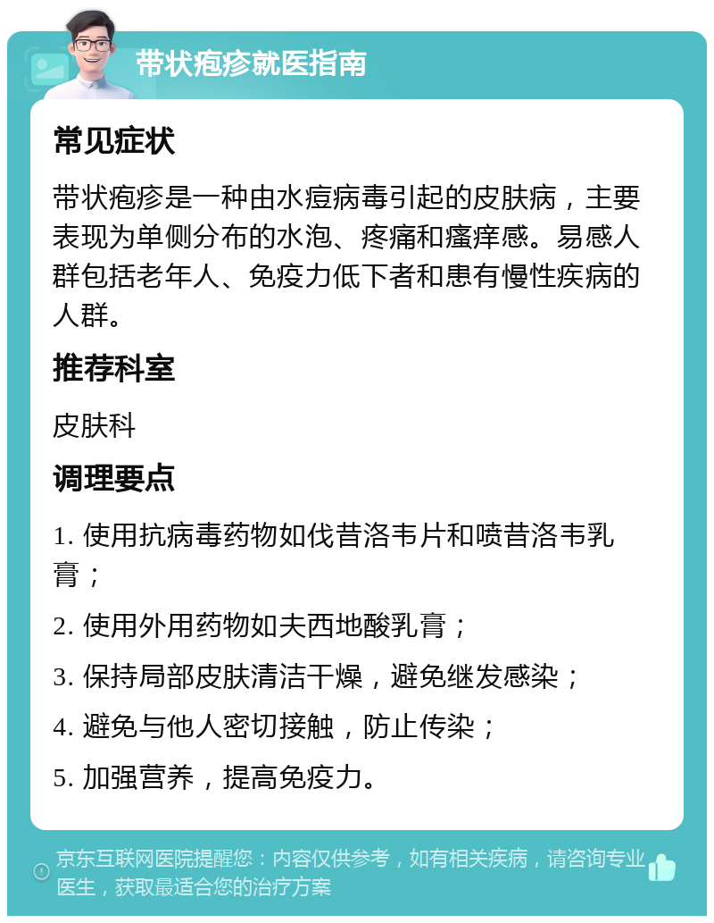 带状疱疹就医指南 常见症状 带状疱疹是一种由水痘病毒引起的皮肤病，主要表现为单侧分布的水泡、疼痛和瘙痒感。易感人群包括老年人、免疫力低下者和患有慢性疾病的人群。 推荐科室 皮肤科 调理要点 1. 使用抗病毒药物如伐昔洛韦片和喷昔洛韦乳膏； 2. 使用外用药物如夫西地酸乳膏； 3. 保持局部皮肤清洁干燥，避免继发感染； 4. 避免与他人密切接触，防止传染； 5. 加强营养，提高免疫力。