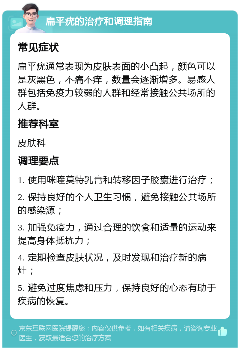 扁平疣的治疗和调理指南 常见症状 扁平疣通常表现为皮肤表面的小凸起，颜色可以是灰黑色，不痛不痒，数量会逐渐增多。易感人群包括免疫力较弱的人群和经常接触公共场所的人群。 推荐科室 皮肤科 调理要点 1. 使用咪喹莫特乳膏和转移因子胶囊进行治疗； 2. 保持良好的个人卫生习惯，避免接触公共场所的感染源； 3. 加强免疫力，通过合理的饮食和适量的运动来提高身体抵抗力； 4. 定期检查皮肤状况，及时发现和治疗新的病灶； 5. 避免过度焦虑和压力，保持良好的心态有助于疾病的恢复。