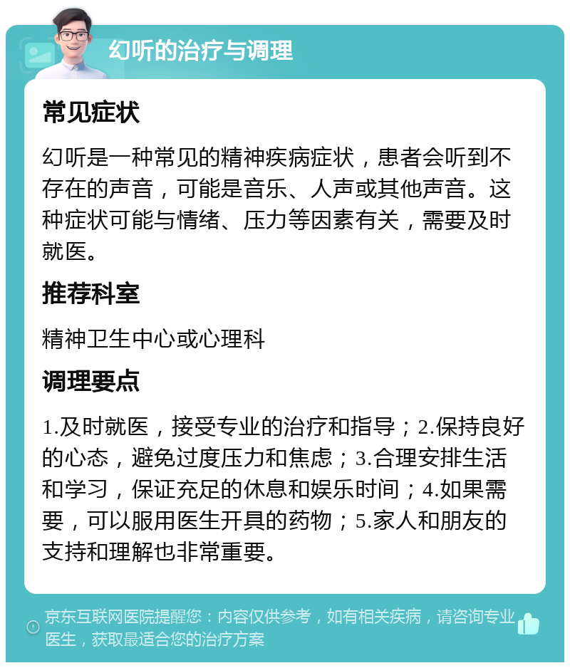 幻听的治疗与调理 常见症状 幻听是一种常见的精神疾病症状，患者会听到不存在的声音，可能是音乐、人声或其他声音。这种症状可能与情绪、压力等因素有关，需要及时就医。 推荐科室 精神卫生中心或心理科 调理要点 1.及时就医，接受专业的治疗和指导；2.保持良好的心态，避免过度压力和焦虑；3.合理安排生活和学习，保证充足的休息和娱乐时间；4.如果需要，可以服用医生开具的药物；5.家人和朋友的支持和理解也非常重要。