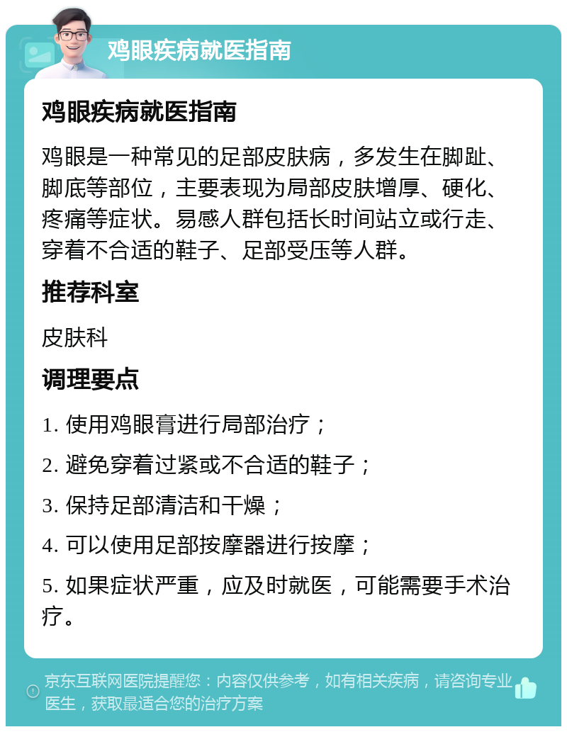 鸡眼疾病就医指南 鸡眼疾病就医指南 鸡眼是一种常见的足部皮肤病，多发生在脚趾、脚底等部位，主要表现为局部皮肤增厚、硬化、疼痛等症状。易感人群包括长时间站立或行走、穿着不合适的鞋子、足部受压等人群。 推荐科室 皮肤科 调理要点 1. 使用鸡眼膏进行局部治疗； 2. 避免穿着过紧或不合适的鞋子； 3. 保持足部清洁和干燥； 4. 可以使用足部按摩器进行按摩； 5. 如果症状严重，应及时就医，可能需要手术治疗。