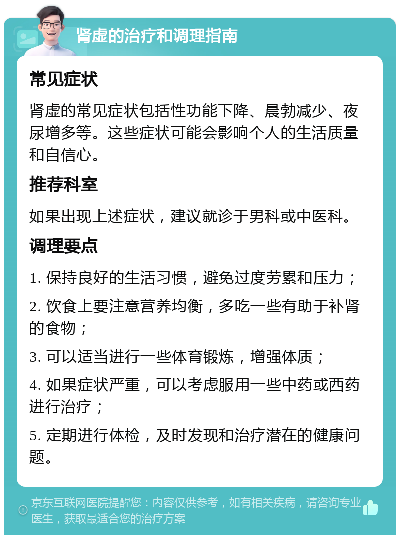 肾虚的治疗和调理指南 常见症状 肾虚的常见症状包括性功能下降、晨勃减少、夜尿增多等。这些症状可能会影响个人的生活质量和自信心。 推荐科室 如果出现上述症状，建议就诊于男科或中医科。 调理要点 1. 保持良好的生活习惯，避免过度劳累和压力； 2. 饮食上要注意营养均衡，多吃一些有助于补肾的食物； 3. 可以适当进行一些体育锻炼，增强体质； 4. 如果症状严重，可以考虑服用一些中药或西药进行治疗； 5. 定期进行体检，及时发现和治疗潜在的健康问题。