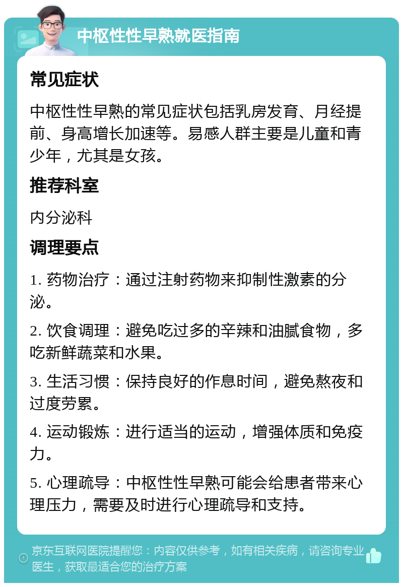 中枢性性早熟就医指南 常见症状 中枢性性早熟的常见症状包括乳房发育、月经提前、身高增长加速等。易感人群主要是儿童和青少年，尤其是女孩。 推荐科室 内分泌科 调理要点 1. 药物治疗：通过注射药物来抑制性激素的分泌。 2. 饮食调理：避免吃过多的辛辣和油腻食物，多吃新鲜蔬菜和水果。 3. 生活习惯：保持良好的作息时间，避免熬夜和过度劳累。 4. 运动锻炼：进行适当的运动，增强体质和免疫力。 5. 心理疏导：中枢性性早熟可能会给患者带来心理压力，需要及时进行心理疏导和支持。